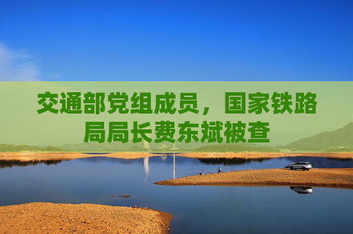 交通部党组成员，国家铁路局局长费东斌被查