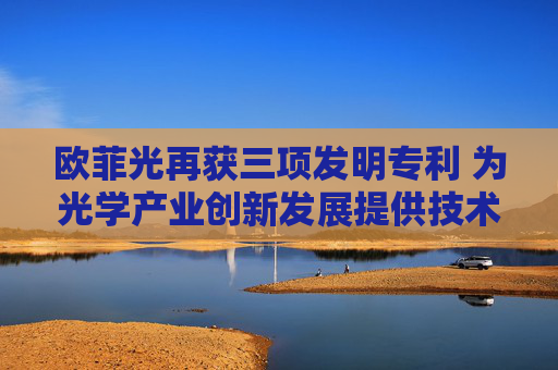 欧菲光再获三项发明专利 为光学产业创新发展提供技术支撑