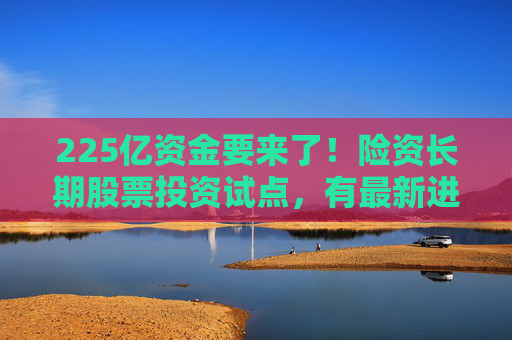 225亿资金要来了！险资长期股票投资试点，有最新进展