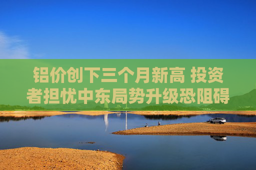 铝价创下三个月新高 投资者担忧中东局势升级恐阻碍供应