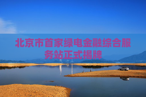 北京市首家绿电金融综合服务站正式揭牌