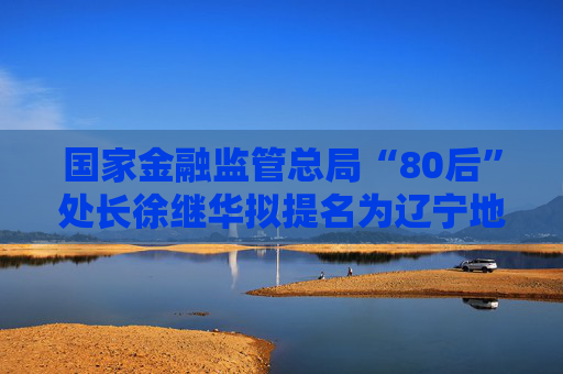 国家金融监管总局“80后”处长徐继华拟提名为辽宁地级市副市长人选