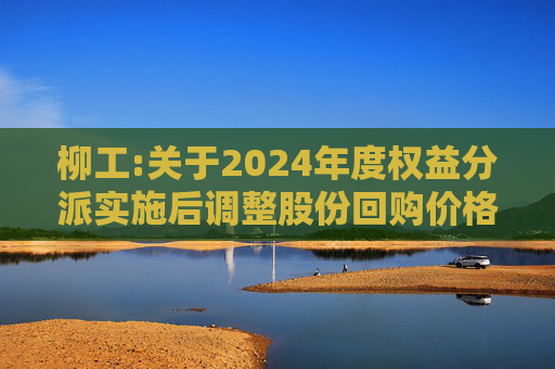 柳工:关于2024年度权益分派实施后调整股份回购价格上限的公告