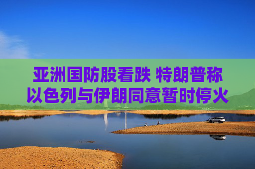 亚洲国防股看跌 特朗普称以色列与伊朗同意暂时停火