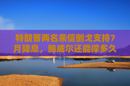 特朗普两名亲信倒戈支持7月降息，鲍威尔还能撑多久？