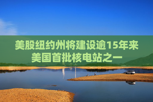 美股纽约州将建设逾15年来美国首批核电站之一