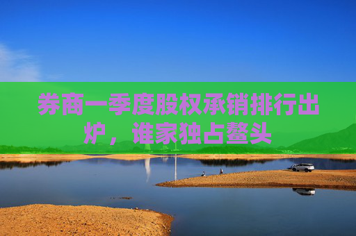 券商一季度股权承销排行出炉，谁家独占鳌头  第1张