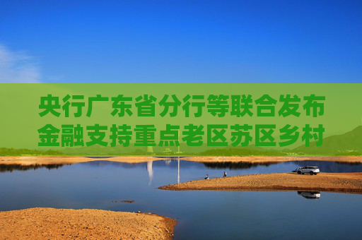 央行广东省分行等联合发布金融支持重点老区苏区乡村全面振兴行动方案