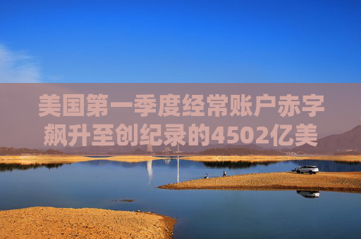 美国第一季度经常账户赤字飙升至创纪录的4502亿美元