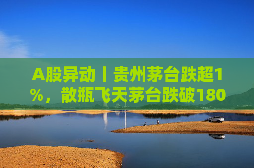 A股异动丨贵州茅台跌超1%，散瓶飞天茅台跌破1800元