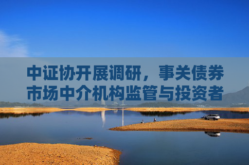 中证协开展调研，事关债券市场中介机构监管与投资者保护