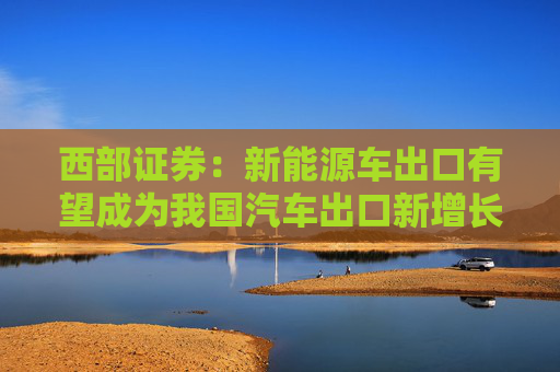 西部证券：新能源车出口有望成为我国汽车出口新增长动力 推荐零跑汽车等