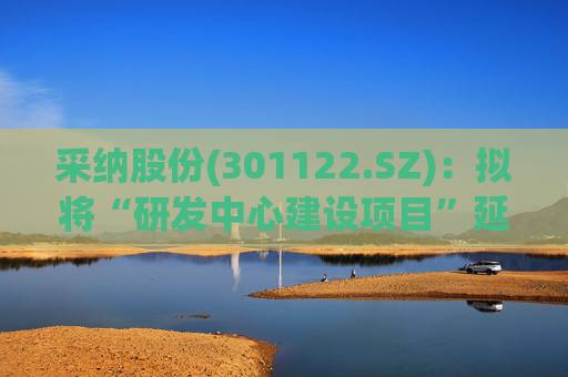 采纳股份(301122.SZ)：拟将“研发中心建设项目”延期至2026年12月31日