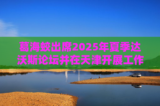 葛海蛟出席2025年夏季达沃斯论坛并在天津开展工作调研