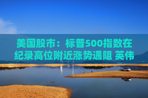 美国股市：标普500指数在纪录高位附近涨势遇阻 英伟达收盘创新高