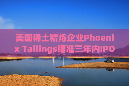 美国稀土精炼企业Phoenix Tailings瞄准三年内IPO
