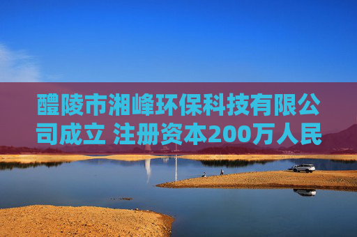 醴陵市湘峰环保科技有限公司成立 注册资本200万人民币