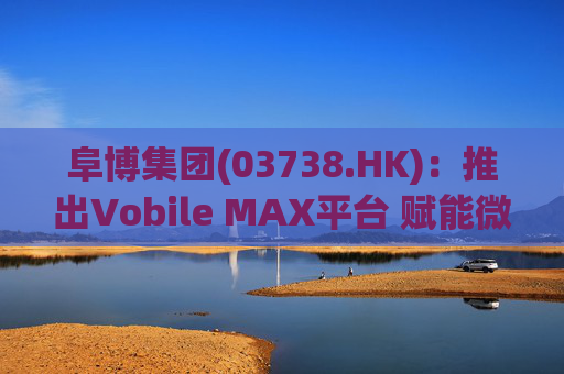 阜博集团(03738.HK):推出Vobile MAX平台 赋能微短剧等数字资产确权交易