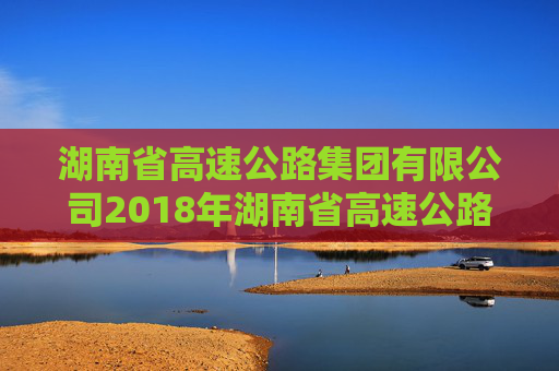 湖南省高速公路集团有限公司2018年湖南省高速公路集团有限公司公司债券2024年年度债权代理事务报告
