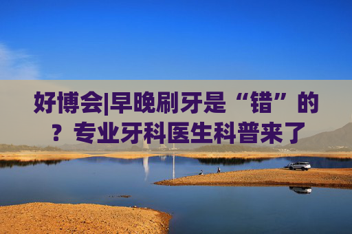好博会|早晚刷牙是“错”的？专业牙科医生科普来了