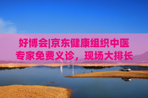 好博会|京东健康组织中医专家免费义诊,现场大排长龙
