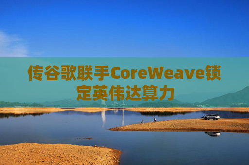 传谷歌联手CoreWeave锁定英伟达算力