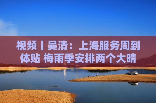 视频丨吴清：上海服务周到体贴 梅雨季安排两个大晴天