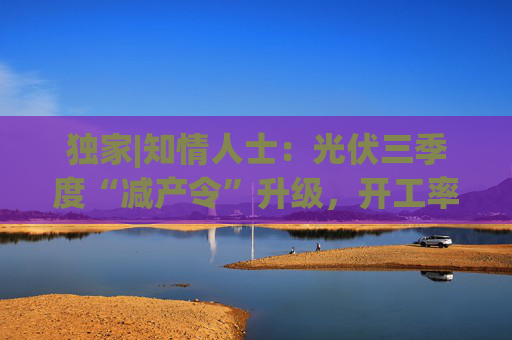 独家|知情人士：光伏三季度“减产令”升级，开工率环降10%、低价销售将审计核查