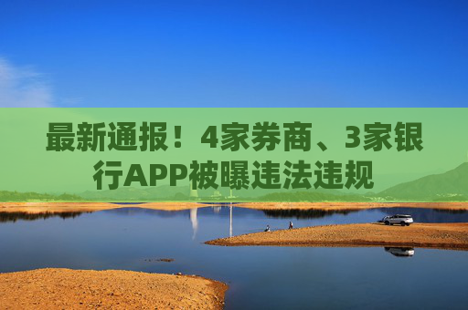 最新通报！4家券商、3家银行APP被曝违法违规