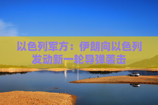 以色列军方：伊朗向以色列发动新一轮导弹袭击