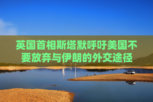 英国首相斯塔默呼吁美国不要放弃与伊朗的外交途径