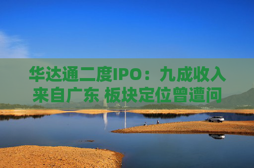 华达通二度IPO：九成收入来自广东 板块定位曾遭问询
