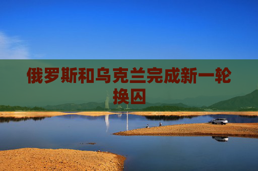 俄罗斯和乌克兰完成新一轮换囚
