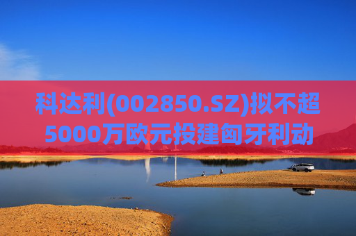 科达利(002850.SZ)拟不超5000万欧元投建匈牙利动力电池精密结构件三期项目