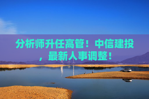 分析师升任高管！中信建投，最新人事调整！