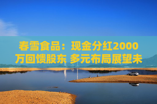 春雪食品：现金分红2000万回馈股东 多元布局展望未来
