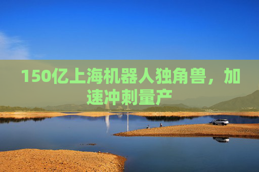 150亿上海机器人独角兽，加速冲刺量产