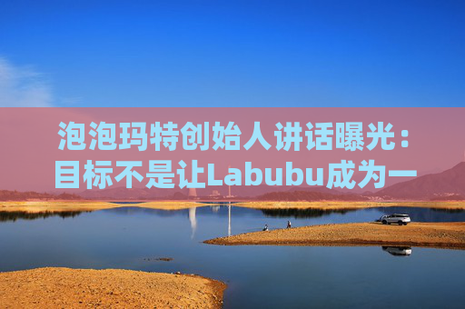 泡泡玛特创始人讲话曝光：目标不是让Labubu成为一时爆红的流行符号