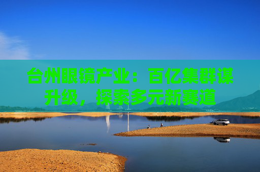 台州眼镜产业：百亿集群谋升级，探索多元新赛道