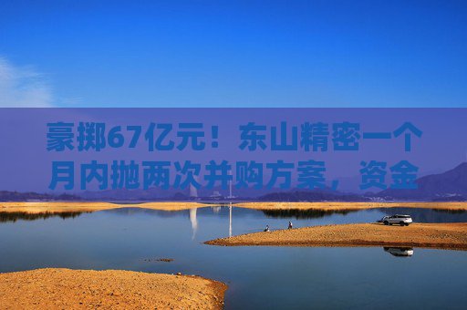 豪掷67亿元！东山精密一个月内抛两次并购方案，资金承压商誉悬顶