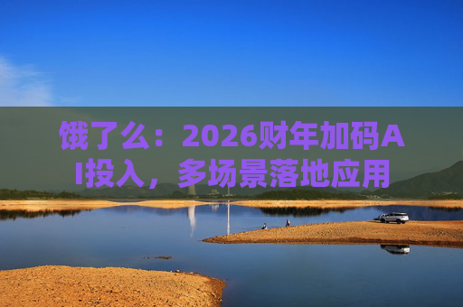 饿了么：2026财年加码AI投入，多场景落地应用