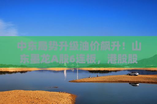 中东局势升级油价飙升！山东墨龙A股6连板，港股股价同期翻倍