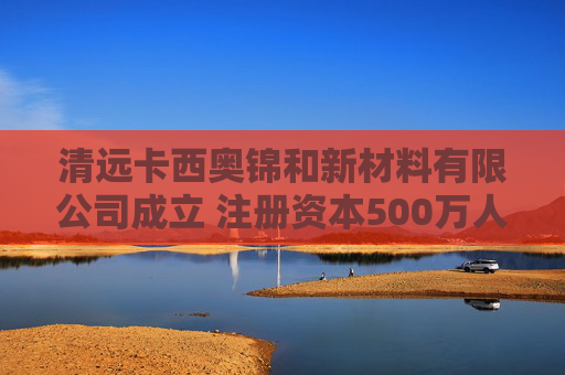 清远卡西奥锦和新材料有限公司成立 注册资本500万人民币