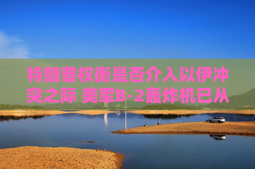 特朗普权衡是否介入以伊冲突之际 美军B-2轰炸机已从美国本土起飞