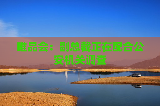 唯品会：副总裁正在配合公安机关调查