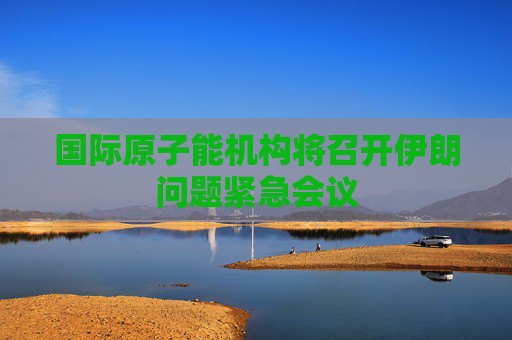 国际原子能机构将召开伊朗问题紧急会议
