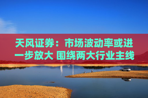 天风证券：市场波动率或进一步放大 围绕两大行业主线配置
