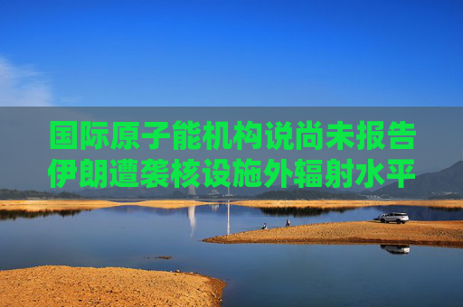 国际原子能机构说尚未报告伊朗遭袭核设施外辐射水平升高