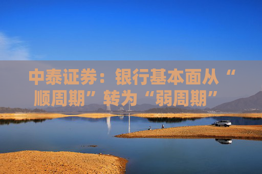 中泰证券：银行基本面从“顺周期”转为“弱周期” 持续重点推荐银行板块股