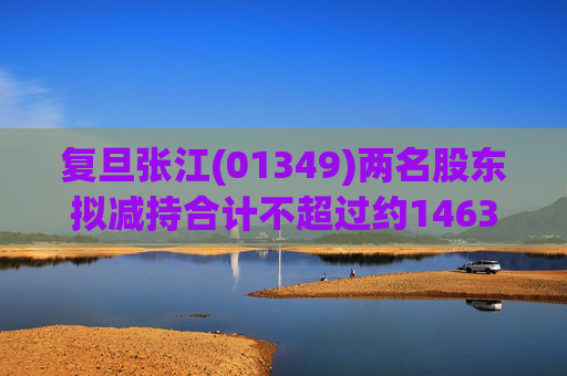 复旦张江(01349)两名股东拟减持合计不超过约1463.65万股公司股份